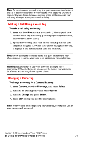 Page 81Section 2: Understanding Your PCS Phone
2I: Using Your Phone’s Voice Services 74
Note: Be sure to record your voice tag in a quiet environment and without 
the aid of accessories (hands-free device) to avoid capturing unwanted 
sounds. Unwanted sounds may cause your phone not to recognize your 
voice tag when you attempt to use voice dialing.
Making a Call Using a Voice Tag
To make a call using a voice tag:
1.Press and hold Contacts for 2 seconds. (“Please speak now” 
and the voice tag indicator 
 are...