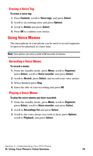 Page 82Section 2: Understanding Your PCS Phone
2I: Using Your Phone’s Voice Services 75
Erasing a Voice Tag
To erase a voice tag:
1.Press Contacts, scroll to Voice tags, and press Select.
2.Scroll to an existing entry and press Options.
3.Scroll to Delete and press Select.
4.Press OK to confirm your choice.
Using Voice Memos
The microphone in your phone can be used to record segments 
of speech for playback at a later time.
Note: Your phone can store a total of 60 seconds of memos.
Recording a Voice Memo
To...