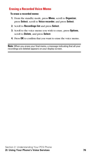 Page 83Section 2: Understanding Your PCS Phone
2I: Using Your Phone’s Voice Services 76
Erasing a Recorded Voice Memo
To erase a recorded memo:
1.From the standby mode, press Menu, scroll to Organizer, 
press Select, scroll to Voice recorder, and press Select.
2.Scroll to Recordings list and press Select.
3.Scroll to the voice memo you wish to erase, press Options, 
scroll to Delete, and press Select.
4.Press OK to confirm that you want to erase the voice memo.
Note: When you erase your final memo, a message...