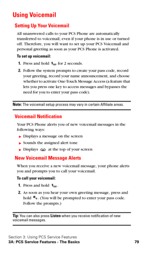 Page 86Section 3: Using PCS Service Features
3A: PCS Service Features - The Basics 79
Using Voicemail
Setting Up Your Voicemail
All unanswered calls to your PCS Phone are automatically 
transferred to voicemail, even if your phone is in use or turned 
off. Therefore, you will want to set up your PCS Voicemail and 
personal greeting as soon as your PCS Phone is activated.
To set up voicemail:
1.Press and hold  for 2 seconds.
2.Follow the system prompts to create your pass code, record 
your greeting, record your...