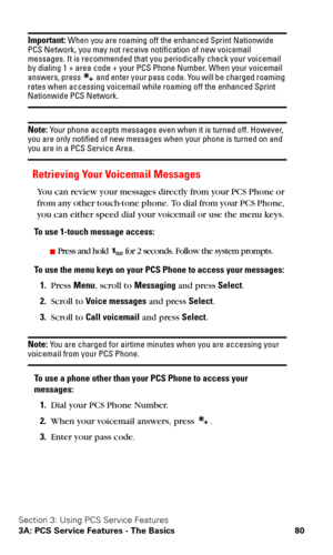 Page 87Section 3: Using PCS Service Features
3A: PCS Service Features - The Basics 80
Important: When you are roaming off the enhanced Sprint Nationwide 
PCS Network, you may not receive notification of new voicemail 
messages. It is recommended that you periodically check your voicemail 
by dialing 1 + area code + your PCS Phone Number. When your voicemail 
answers, press 
 and enter your pass code. You will be charged roaming rates when accessing voicemail while roaming off the enhanced Sprint Nationwide PCS...