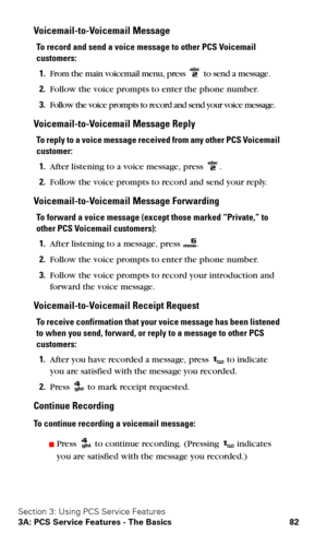 Page 89Section 3: Using PCS Service Features
3A: PCS Service Features - The Basics 82
Voicemail-to-Voicemail Message
To record and send a voice message to other PCS Voicemail 
customers:
1.From the main voicemail menu, press  to send a message.
2.Follow the voice prompts to enter the phone number.
3.Follow the voice prompts to record and send your voice message.
Voicemail-to-Voicemail Message Reply
To reply to a voice message received from any other PCS Voicemail 
customer:
1.After listening to a voice message,...