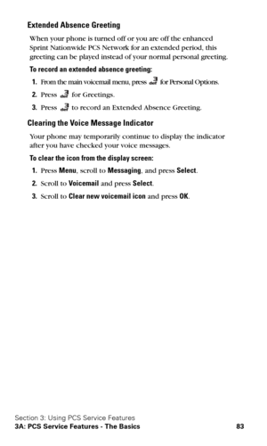 Page 90Section 3: Using PCS Service Features
3A: PCS Service Features - The Basics 83
Extended Absence Greeting
When your phone is turned off or you are off the enhanced 
Sprint Nationwide PCS Network for an extended period, this 
greeting can be played instead of your normal personal greeting.
To record an extended absence greeting:
1.From the main voicemail menu, press  for Personal Options.
2.Press  for Greetings.
3.Press  to record an Extended Absence Greeting.
Clearing the Voice Message Indicator
Your...