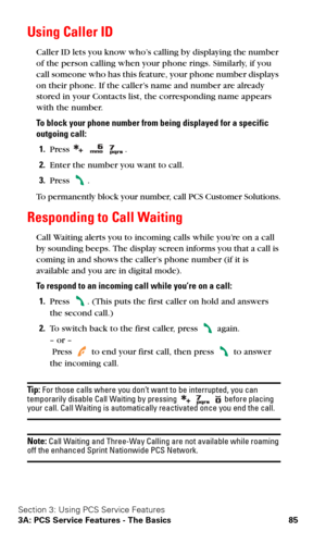 Page 92Section 3: Using PCS Service Features
3A: PCS Service Features - The Basics 85
Using Caller ID
Caller ID lets you know who’s calling by displaying the number 
of the person calling when your phone rings. Similarly, if you 
call someone who has this feature, your phone number displays 
on their phone. If the caller’s name and number are already 
stored in your Contacts list, the corresponding name appears 
with the number. 
To block your phone number from being displayed for a specific 
outgoing call:...
