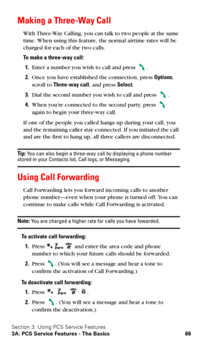 Page 93Section 3: Using PCS Service Features
3A: PCS Service Features - The Basics 86
Making a Three-Way Call
With Three-Way Calling, you can talk to two people at the same 
time. When using this feature, the normal airtime rates will be 
charged for each of the two calls.
To make a three-way call:
1.Enter a number you wish to call and press .
2.Once you have established the connection, press Options, 
scroll to Three-way call, and press Select.
3.Dial the second number you wish to call and press .
4.When...