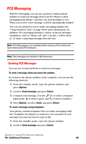Page 95Section 3: Using PCS Service Features
3B: Additional Features 88
PCS Messaging
With PCS Messaging, you can use a person’s wireless phone 
number to send text messages from your PCS Phone to their 
messaging-ready phone—and they can send messages to you. 
When you receive a new message, you’ll be automatically notified.
You can use predictive text to make messaging simpler (see 
Using Predictive Text on page 58 for more information). In 
addition, PCS messaging includes a variety of pre-set messages...