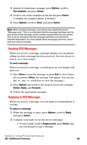 Page 96Section 3: Using PCS Service Features
3B: Additional Features 89
3.Instead of composing a message, press Options, scroll to 
Use
 template, and press Select.
4.Scroll to one of the templates in the list and press Select. 
(Complete the template phrase, if needed.) 
5.Press Options, scroll to Send, and press Select.
Note: When sending messages, your phone may display the words 
“Message sent.” This is an indication that the message had been sent by 
your phone to the message center number programmed into...