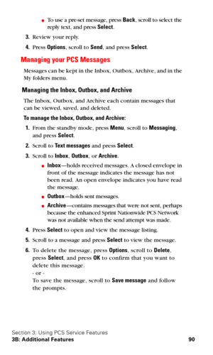 Page 97Section 3: Using PCS Service Features
3B: Additional Features 90
To use a pre-set message, press Back, scroll to select the 
reply text, and press Select.
3.Review your reply.
4.Press Options, scroll to Send, and press Select.
Managing your PCS Messages
Messages can be kept in the Inbox, Outbox, Archive, and in the 
My folders menu.
Managing the Inbox, Outbox, and Archive
The Inbox, Outbox, and Archive each contain messages that 
can be viewed, saved, and deleted.
To manage the Inbox, Outbox, and...