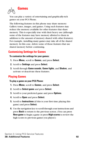 Page 99Section 3: Using PCS Service Features
3B: Additional Features 92
Games
 
You can play a variety of entertaining and graphically-rich 
games on your PCS Phone. 
The following features in this phone may share memory: 
Gallery tones, images, and games. Using such features may 
reduce the memory available for other features that share 
memory. This is especially true with their heavy use (although 
some of the features may have memory allotted to them in 
addition to the amount of memory shared with other...
