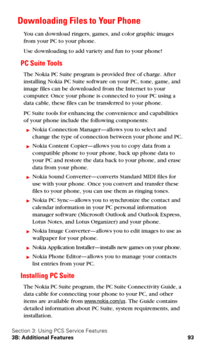 Page 100Section 3: Using PCS Service Features
3B: Additional Features 93
Downloading Files to Your Phone
You can download ringers, games, and color graphic images 
from your PC to your phone.
Use downloading to add variety and fun to your phone!
PC Suite Tools
The Nokia PC Suite program is provided free of charge. After 
installing Nokia PC Suite software on your PC, tone, game, and 
image files can be downloaded from the Internet to your 
computer. Once your phone is connected to your PC using a 
data cable,...