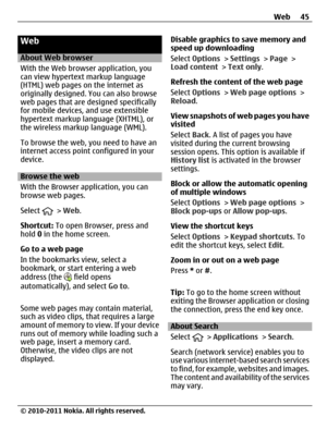 Page 45Web
About Web browser
With the Web browser application, you
can view hypertext markup language
(HTML) web pages on the internet as
originally designed. You can also browse
web pages that are designed specifically
for mobile devices, and use extensible
hypertext markup language (XHTML), or
the wireless markup language (WML).
To browse the web, you need to have an
internet access point configured in your
device.
Browse the web
With the Browser application, you can
browse web pages.
Select 
 > Web....