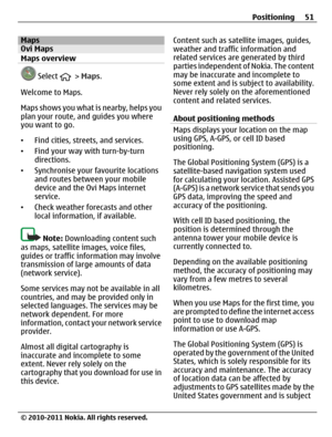 Page 51MapsOvi Maps
Maps overview
 Select  > Maps.
Welcome to Maps.
Maps shows you what is nearby, helps you
plan your route, and guides you where
you want to go.
•Find cities, streets, and services.
•Find your way with turn-by-turn
directions.
•Synchronise your favourite locations
and routes between your mobile
device and the Ovi Maps internet
service.
•Check weather forecasts and other
local information, if available.
Note: Downloading content such
as maps, satellite images, voice files,
guides or traffic...