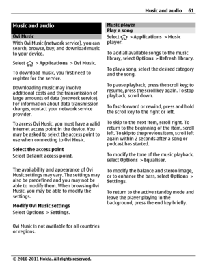 Page 61Music and audio
Ovi Music
With Ovi Music (network service), you can
search, browse, buy, and download music
to your device.
Select 
 > Applications > Ovi Music.
To download music, you first need to
register for the service.
Downloading music may involve
additional costs and the transmission of
large amounts of data (network service).
For information about data transmission
charges, contact your network service
provider.
To access Ovi Music, you must have a valid
internet access point in the device. You...