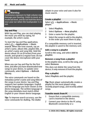 Page 62Warning:
Continuous exposure to high volume may
damage your hearing. Listen to music at a
moderate level, and do not hold the device
near your ear when the loudspeaker is in
use.
Say and Play
With Say and Play, you can start playing
the music you wish by saying, for
example, the artists name.
To start the Say and Play application,
select 
 > Applications > Music
search. When the tone sounds, say an
artists name, album title, playlist title, or
an artists name and song title. Hold the
device about 20 cm...