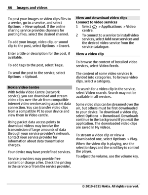 Page 66To post your images or video clips files to
a service, go to a service, and select
Options > New upload. If the online
sharing service provides channels for
posting files, select the desired channel.
To add your image, video clip, or sound
clip to the post, select Options > Insert.
Enter a title or description for the post, if
available.
To add tags to the post, select Tags:.
To send the post to the service, select
Options > Upload.
Nokia Video Centre
With Nokia Video Centre (network
service), you can...