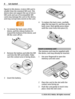 Page 8figure) in this device. A micro SIM card is
smaller than the standard SIM card. This
device does not support the use of micro-
SIM cards and use of incompatible SIM
cards may damage the card or the device,
and may corrupt data stored on the card.
1 To remove the back cover of the
device, pull the release button (1)
toward the bottom of the device, and
lift the cover off (2).
2 Remove the battery and slide the SIM
card into the SIM card holder. Make
sure the contact area is facing down.
3 Insert the...