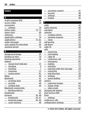 Page 90Index
A
A-GPS (assisted GPS) 50
access codes 18accessories— settings 74Active notes 72, 73alarm clock 69antennas 11application settings 74applications 75, 81audio messages 33auto-update for time/date 69autolock period 74
B
background image 20
backing up data 76barring password 18battery— charge level indicator 15— charging 9— inserting 7— removing 13— saving power 81blogs 46Bluetooth 41— receiving data 40— security 40— sending data 40Bluetooth connectivity— blocking devices 43bookmarks 47browser 45, 48—...