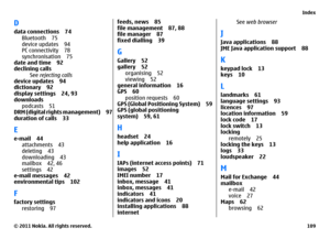 Page 109Ddata connections 74
Bluetooth 75
device updates 94
PC connectivity 78
synchronisation 75
date and time 92
declining calls
See rejecting calls
device updates 94
dictionary 92
display settings 24, 93
downloads
podcasts 51
DRM (digital rights management) 97
duration of calls 33Ee-mail 44
attachments 43
deleting 43
downloading 43
mailbox 42, 46
settings 42
e-mail messages 42
environmental tips 102Ffactory settings
restoring 97
feeds, news 85
file management 87, 88
file manager 87
fixed dialling 39GGallery...