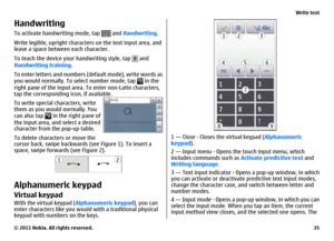 Page 35HandwritingTo activate handwriting mode, tap 
 and Handwriting.
Write legible, upright characters on the text input area, and
leave a space between each character.
To teach the device your handwriting style, tap 
 and
Handwriting training.
To enter letters and numbers (default mode), write words as
you would normally. To select number mode, tap  in the
right pane of the input area. To enter non-Latin characters,
tap the corresponding icon, if available. 
To write special characters, write
them as you...