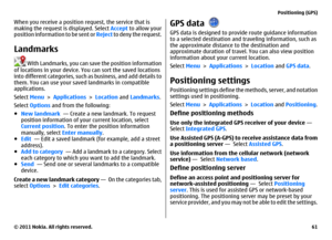 Page 61When you receive a position request, the service that is
making the request is displayed. Select Accept to allow your
position information to be sent or Reject to deny the request.Landmarks
 With Landmarks, you can save the position information
of locations in your device. You can sort the saved locations
into different categories, such as business, and add details to
them. You can use your saved landmarks in compatible
applications.
Select Menu > Applications > Location and Landmarks.
Select Options and...