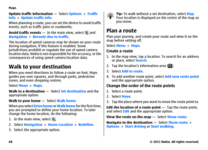 Page 68Update traffic information —  Select Options > Traffic
info > Update traffic info.
When planning a route, you can set the device to avoid traffic
events, such as traffic jams or roadworks.
Avoid traffic events —  In the main view, select 
 and
Navigation > Reroute due to traffic.
The location of speed cameras may be shown on your route
during navigation, if this feature is enabled. Some
jurisdictions prohibit or regulate the use of speed camera
location data. Nokia is not responsible for the accuracy, or...