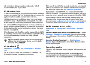 Page 71LAN connection. Using encryption reduces the risk of
unauthorised access to your data.WLAN connectionsTo use a wireless LAN (WLAN) connection, you must create an
internet access point (IAP) for WLAN. Use the access point for
applications that need to connect to the internet.
A WLAN connection is established when you create a data
connection using a WLAN internet access point. The active
WLAN connection ends when you end the data connection.
You can use WLAN during a voice call or when packet data is...