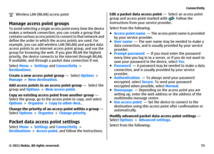 Page 73   Wireless LAN (WLAN) access pointManage access point groupsTo avoid selecting a single access point every time the device
makes a network connection, you can create a group that
contains various access points to connect to that network and
define the order in which the access points are used. For
example, you can add wireless LAN (WLAN) and packet data
access points to an internet access point group, and use the
group for browsing the web. If you give WLAN the highest
priority, the device connects to...
