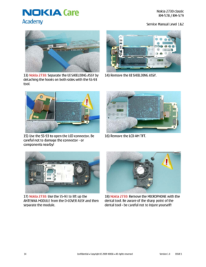 Page 14 Nokia 2730 classic
RM-578 / RM-579
Service Manual Level 1&2
 
14 
Confidential  Copyright © 2009 NOKIA  All rights reserved Version 1.0 ISSUE 1  
  
13) Nokia 2730: Separate the UI SHIELDING ASSY by 
detaching the hooks on both sides with the SS-93 
tool. 14) Remove the UI SHIELDING ASSY. 
  
15) Use the SS-93 to open the LCD connector. Be 
careful not to damage the connector - or 
components nearby! 16) Remove the LCD AM TFT. 
 
  
17) Nokia 2730: Use the SS-93 to lift up the 
ANTENNA MODULE from the...