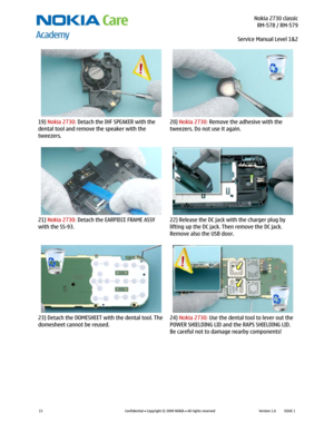 Page 15 Nokia 2730 classic
RM-578 / RM-579
Service Manual Level 1&2
 
15 
Confidential  Copyright © 2009 NOKIA  All rights reserved Version 1.0 ISSUE 1  
  
19) Nokia 2730: Detach the IHF SPEAKER with the 
dental tool and remove the speaker with the 
tweezers. 20) Nokia 2730: Remove the adhesive with the 
tweezers. Do not use it again. 
  
21) Nokia 2730: Detach the EARPIECE FRAME ASSY 
with the SS-93. 22) Release the DC jack with the charger plug by 
lifting up the DC jack. Then remove the DC jack. 
Remove...