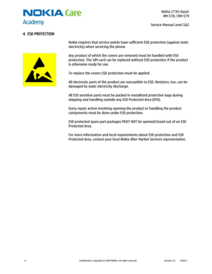 Page 6 Nokia 2730 classic
RM-578 / RM-579
Service Manual Level 1&2
 
6 
Confidential  Copyright © 2009 NOKIA  All rights reserved Version 1.0 ISSUE 1  
4. ESD PROTECTION 
 
 
 
 Nokia requires that service points have sufficient ESD protection (against static
 
electricity) when servicing the phone. 
 
Any product of which the covers are removed must be handled with ESD 
protection. The SIM card can be replaced without ESD protection if the product 
is otherwise ready for use. 
 
To replace the covers ESD...