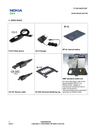 Page 11 
                                                                    E71 RM-346/357/407  
Service Manual Level 1&2
 
11            CONFIDENTIAL 
    
 
9.  SERVICE DEVICES 
 
FLS-5 Flash device 
AC-5 Charger 
 
BP-4L internal battery 
 
 
 
CA-101 Service cable  
 
 
 
 
RJ-230 Universal Soldering Jig NMP standard toolkit (v2) 
For more information, refer to the 
Service Bulletin (SB-011) on 
NOKIA Online. Supplier or 
manufacturer contacts for tool re-
order can be found in 
“Recommended service...