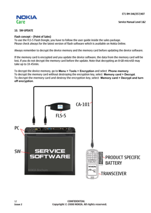 Page 12 
                                                                    E71 RM-346/357/407  
Service Manual Level 1&2
 
12            CONFIDENTIAL 
    
10.  SW-UPDATE 
Flash concept – (Point of Sales) 
To use the FLS-5 Flash Dongle, you have to follow the user guide inside the sales package.  
Please check always for the latest version of flash software which is available on Nokia Online. 
 
Always remember to decrypt the device memory and the  memory card before updating the device software.  
 
If the...