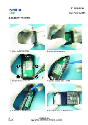 Page 13 
                                                                    E71 RM-346/357/407  
Service Manual Level 1&2
 
13            CONFIDENTIAL 
    
11.  DISASSEMBLY INSTRUCTION 
 
  
1. Release the BATTERY COVER. 
  2. Remove the battery cover. 
  
3. Unscrew the four screws T4+.  
  4. Open the two clips of the A-COVER. 
  
5. Do the same on the other side.  6. Lift up the A COVER on the bottom side.  