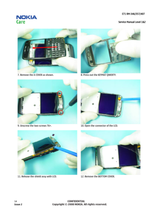 Page 14 
                                                                    E71 RM-346/357/407  
Service Manual Level 1&2
 
14            CONFIDENTIAL 
    
  
7. Remove the A COVER as shown. 
  8. Press out the KEYMAT QWERTY. 
  
9. Unscrew the two screws T6+. 
  10. Open the connector of the LCD. 
  
11. Release the shield assy with LCD. 
  12. Remove the BOTTOM COVER.  