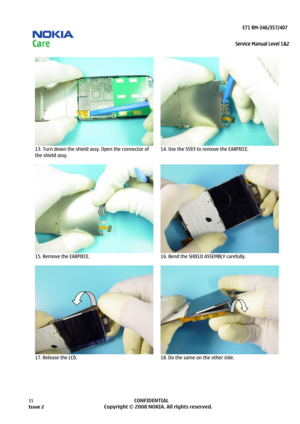 Page 15 
                                                                    E71 RM-346/357/407  
Service Manual Level 1&2
 
15            CONFIDENTIAL 
    
  
13. Turn down the shield assy. Open the connector of 
the shield assy. 
  14. Use the SS93 to remove the EARPIECE.  
  
15. Remove the EARPIECE. 
  16. Bend the SHIELD ASSEMBLY carefully. 
 
  
17. Release the LCD.  18. Do the same on the other side. 
  