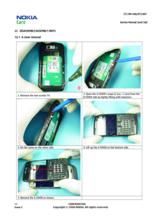 Page 19 
                                                                    E71 RM-346/357/407  
Service Manual Level 1&2
 
19            CONFIDENTIAL 
    
12.  DISASSEMBLY/ASSEMBLY HINTS 
12.1  A cover removal  
 
1. Remove the two screws T4.  2. Open the A COVER’s snaps (2 pcs + 2 pcs) from the 
B COVER side by lightly lifting with tweezers. 
  
3. Do the same on the other side. 
4. Lift up the A COVER on the bottom side. 
 
 
5. Remove the A COVER as shown.   