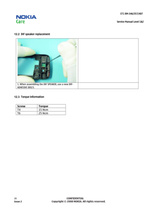 Page 20 
                                                                    E71 RM-346/357/407  
Service Manual Level 1&2
 
20            CONFIDENTIAL 
    
 
12.2  IHF speaker replacement  
   
1. When assembling the IHF SPEAKER, use a new IHF-
ADHESIVE I0023.  
 
12.3 
Torque information  
  Screw Torque 
T4 15  Ncm 
T6 25 Ncm  