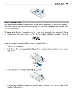 Page 11Insert a memory card
Use only compatible MicroSD and MicroSDHC cards approved by Nokia for use with
this device. Incompatible cards may damage the card and the device and corrupt data
stored on the card.
Important: Do not remove the memory card when an application is using it. Doing
so may damage the memory card and the device and corrupt data stored on the card.
Keep all memory cards out of the reach of small children.
1 Switch the phone off.
2 Pull the back cover release latch towards the bottom of the...