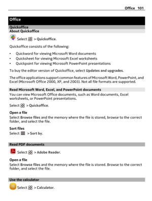 Page 101Office
QuickofficeAbout Quickoffice
 Select  > Quickoffice.
Quickoffice consists of the following:
•Quickword for viewing Microsoft Word documents
•Quicksheet for viewing Microsoft Excel worksheets
•Quickpoint for viewing Microsoft PowerPoint presentations
To buy the editor version of Quickoffice, select Updates and upgrades.
The office applications support common features of Microsoft Word, PowerPoint, and
Excel (Microsoft Office 2000, XP, and 2003). Not all file formats are supported.
Read Microsoft...