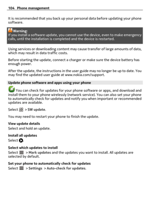 Page 104It is recommended that you back up your personal data before updating your phone
software.
Warning:
If you install a software update, you cannot use the device, even to make emergency
calls, until the installation is completed and the device is restarted.
Using services or downloading content may cause transfer of large amounts of data,
which may result in data traffic costs.
Before starting the update, connect a charger or make sure the device battery has
enough power.
After the update, the instructions...