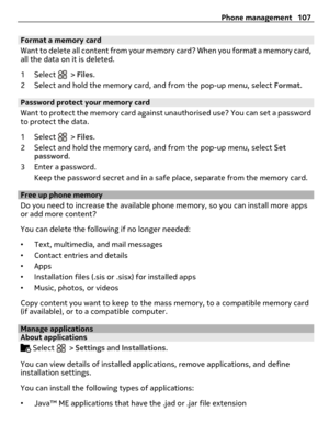 Page 107Format a memory card
Want to delete all content from your memory card? When you format a memory card,
all the data on it is deleted.
1 Select 
 > Files.
2 Select and hold the memory card, and from the pop-up menu, select Format.
Password protect your memory card
Want to protect the memory card against unauthorised use? You can set a password
to protect the data.
1 Select 
 > Files.
2 Select and hold the memory card, and from the pop-up menu, select Set
password.
3 Enter a password.
Keep the password...