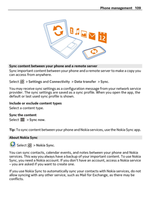 Page 109Sync content between your phone and a remote server
Sync important content between your phone and a remote server to make a copy you
can access from anywhere.
Select 
 > Settings and Connectivity > Data transfer > Sync.
You may receive sync settings as a configuration message from your network service
provider. The sync settings are saved as a sync profile. When you open the app, the
default or last used sync profile is shown.
Include or exclude content types
Select a content type.
Sync the content...
