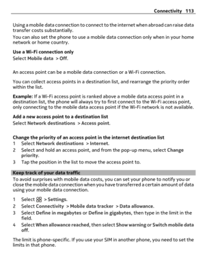 Page 113Using a mobile data connection to connect to the internet when abroad can raise data
transfer costs substantially.
You can also set the phone to use a mobile data connection only when in your home
network or home country.
Use a Wi-Fi connection only
Select Mobile data > Off.
An access point can be a mobile data connection or a Wi-Fi connection.
You can collect access points in a destination list, and rearrange the priority order
within the list.
Example: If a Wi-Fi access point is ranked above a mobile...