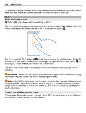 Page 114Your network service provider may count mobile data use differently than your phone
does. For info about data costs, contact your network service provider.
Wi-FiAbout Wi-Fi connections 
 Select  > Settings and Connectivity > Wi-Fi.
Tip: You can also manage your connections in the status menu. Swipe down from the
top of the screen, then select Wi-Fi. If Wi-Fi is not shown, select 
.
Tip: You can add a Wi-Fi widget  to the home screen. To quickly switch the Wi-Fi
feature on or off, select the switch in the...