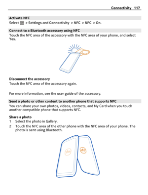Page 117Activate NFC
Select 
 > Settings and Connectivity > NFC > NFC > On.
Connect to a Bluetooth accessory using NFC
Touch the NFC area of the accessory with the NFC area of your phone, and select
Yes.
Disconnect the accessory
Touch the NFC area of the accessory again.
For more information, see the user guide of the accessory.
Send a photo or other content to another phone that supports NFC
You can share your own photos, videos, contacts, and My Card when you touch
another compatible phone that supports NFC....
