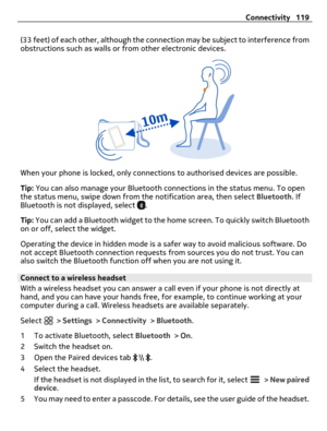 Page 119(33 feet) of each other, although the connection may be subject to interference from
obstructions such as walls or from other electronic devices.
When your phone is locked, only connections to authorised devices are possible.
Tip: You can also manage your Bluetooth connections in the status menu. To open
the status menu, swipe down from the notification area, then select Bluetooth. If
Bluetooth is not displayed, select 
.
Tip: You can add a Bluetooth widget to the home screen. To quickly switch...