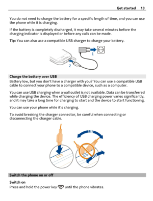 Page 13You do not need to charge the battery for a specific length of time, and you can use
the phone while it is charging.
If the battery is completely discharged, it may take several minutes before the
charging indicator is displayed or before any calls can be made.
Tip: You can also use a compatible USB charger to charge your battery.
Charge the battery over USB
Battery low, but you dont have a charger with you? You can use a compatible USB
cable to connect your phone to a compatible device, such as a...