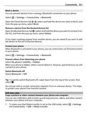 Page 121Block a device
You can prevent devices from creating a Bluetooth connection to your phone.
Select 
 > Settings > Connectivity > Bluetooth.
Open the Paired devices tab 
, select and hold the device you want to block, and
from the pop-up menu, select Block.
Remove a device from the blocked devices list
Open the Blocked devices tab 
, select and hold the device you want to remove from
the list, and from the pop-up menu, select Delete.
If you reject a pairing request from another device, you are asked if you...