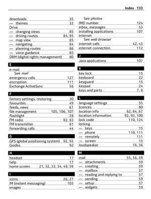 Page 133downloads 35— themes 32Drive— changing views 85— driving routes 84, 85— map view 85— navigating 84— planning routes 86— voice guidance 85DRM (digital rights management) 80
E
e-mail
See mail
emergency calls 127encryption 111Exchange ActiveSync 56
F
factory settings, restoring 30
favourites 49feeds, news 61file management 105, 106, 107flashlight 28FM radio 82, 83FM transmitter 81forwarding calls 44
G
GPS (global positioning system) 92, 93
Guides 92
H
headset 17
help 17home screen 21, 32, 33, 34, 49, 59
I...