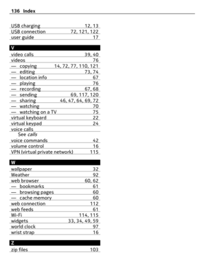 Page 136USB charging 12, 13USB connection 72, 121, 122user guide 17
V
video calls 39, 40
videos 76— copying 14, 72, 77, 110, 121— editing 73, 74— location info 67— playing 76— recording 67, 68— sending 69, 117, 120— sharing 46, 47, 64, 69, 72— watching 70— watching on a TV 75virtual keyboard 22virtual keypad 24voice callsSee calls
voice commands 42volume control 16VPN (virtual private network) 115
W
wallpaper 32
Weather 92web browser 60, 62— bookmarks 61— browsing pages 60— cache memory 60web connection 112web...